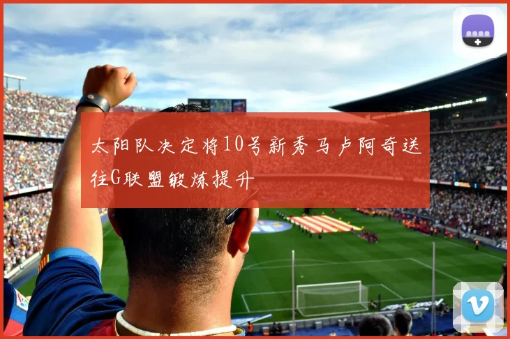 太阳队决定将10号新秀马卢阿奇送往G联盟锻炼提升