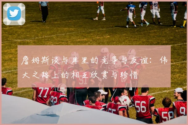 詹姆斯谈与库里的竞争与友谊：伟大之路上的相互欣赏与珍惜