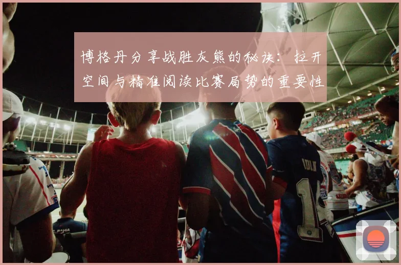 博格丹分享战胜灰熊的秘诀：拉开空间与精准阅读比赛局势的重要性