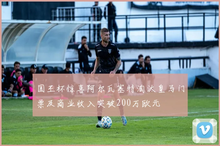 国王杯惊喜阿尔瓦塞特淘汰皇马门票及商业收入突破200万欧元