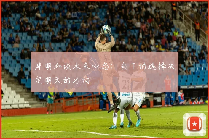 库明加谈未来心态：当下的选择决定明天的方向