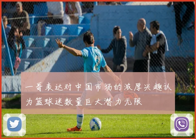 一哥表达对中国市场的浓厚兴趣认为篮球迷数量巨大潜力无限