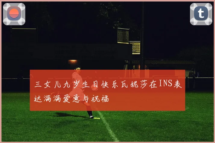 三女儿九岁生日快乐瓦妮莎在INS表达满满爱意与祝福