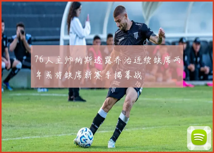 76人主帅纳斯透露乔治连续缺席两年或将缺席新赛季揭幕战