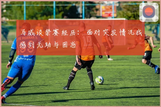 马威谈禁赛经历：面对突发情况我感到无助与困惑