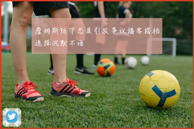 詹姆斯防守态度引发争议播客搭档选择沉默不语