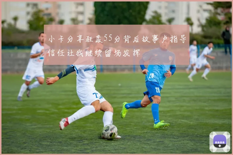 小卡分享狂轰55分背后故事卢指导信任让我继续留场发挥