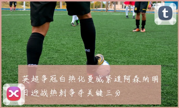 英超争冠白热化曼城紧追阿森纳明日迎战热刺争夺关键三分