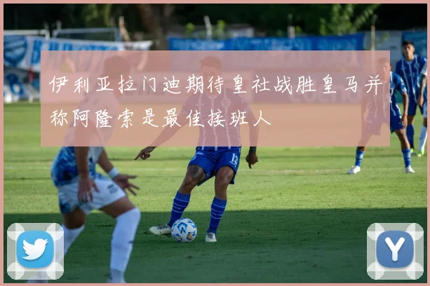 伊利亚拉门迪期待皇社战胜皇马并称阿隆索是最佳接班人