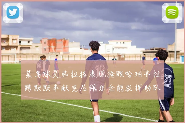 菜鸟球员弗拉格表现抢眼哈珀齐拉跨默默奉献克尼佩尔全能发挥助队取胜