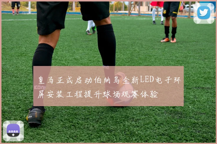 皇马正式启动伯纳乌全新LED电子环屏安装工程提升球场观赛体验
