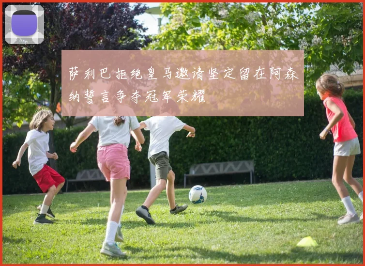 萨利巴拒绝皇马邀请坚定留在阿森纳誓言争夺冠军荣耀
