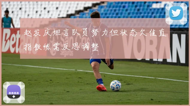 赵发庆坦言队员努力但状态欠佳直指教练需反思调整