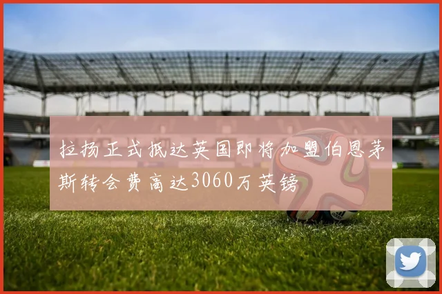 拉扬正式抵达英国即将加盟伯恩茅斯转会费高达3060万英镑