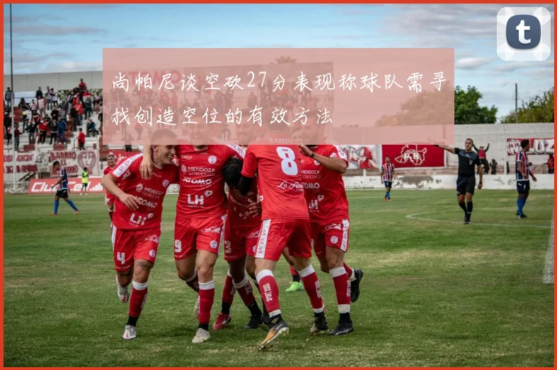 尚帕尼谈空砍27分表现称球队需寻找创造空位的有效方法