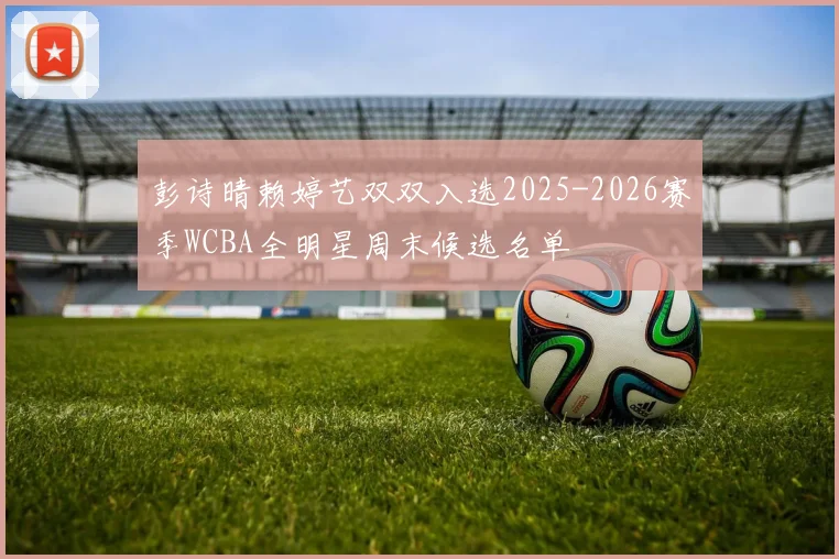 彭诗晴赖婷艺双双入选2025-2026赛季WCBA全明星周末候选名单