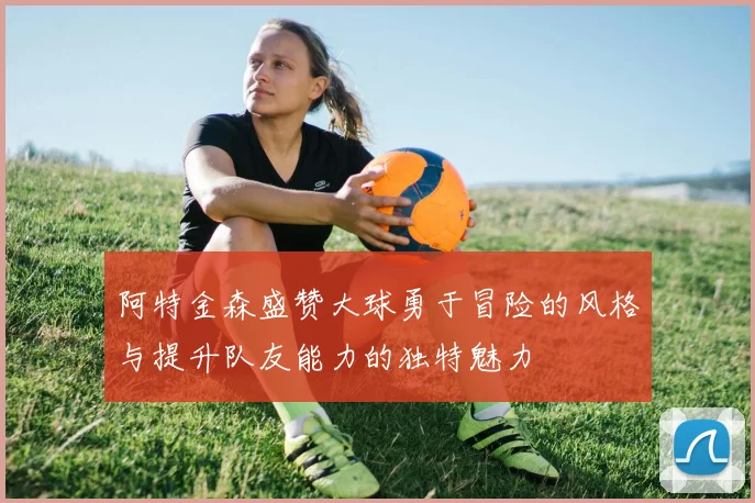 阿特金森盛赞大球勇于冒险的风格与提升队友能力的独特魅力