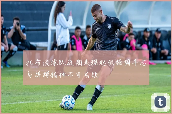 托布谈球队近期表现起伏强调斗志与拼搏精神不可或缺