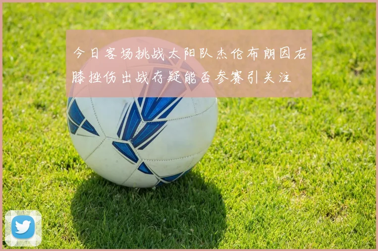 今日客场挑战太阳队杰伦布朗因右膝挫伤出战存疑能否参赛引关注