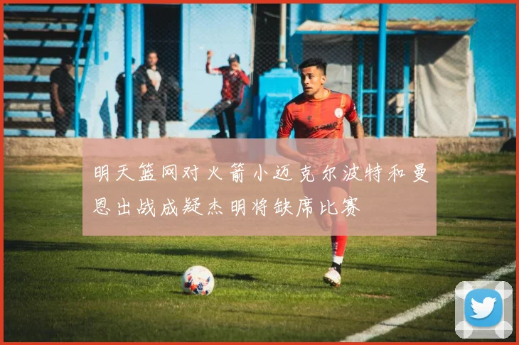 明天篮网对火箭小迈克尔波特和曼恩出战成疑杰明将缺席比赛