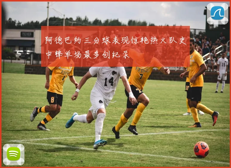 阿德巴约三分球表现惊艳热火队史中锋单场最多创纪录