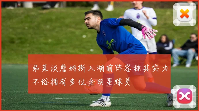 弗莱谈詹姆斯入湖前阵容称其实力不俗拥有多位全明星球员