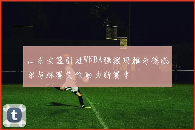 山东女篮引进WNBA强援玛雅考德威尔与林赛艾伦助力新赛季