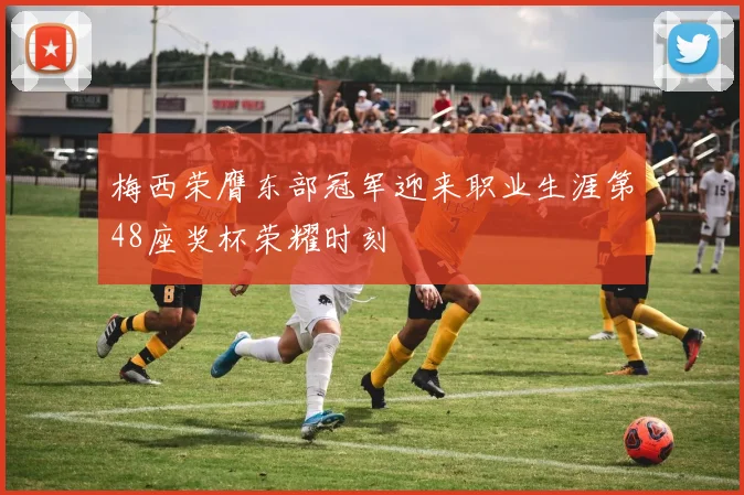 梅西荣膺东部冠军迎来职业生涯第48座奖杯荣耀时刻