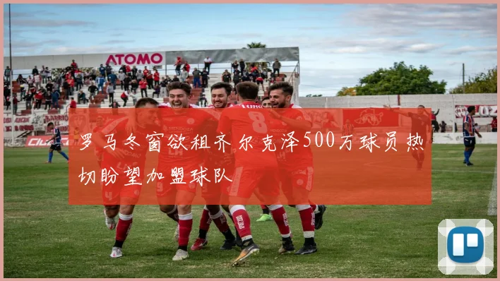 罗马冬窗欲租齐尔克泽500万球员热切盼望加盟球队