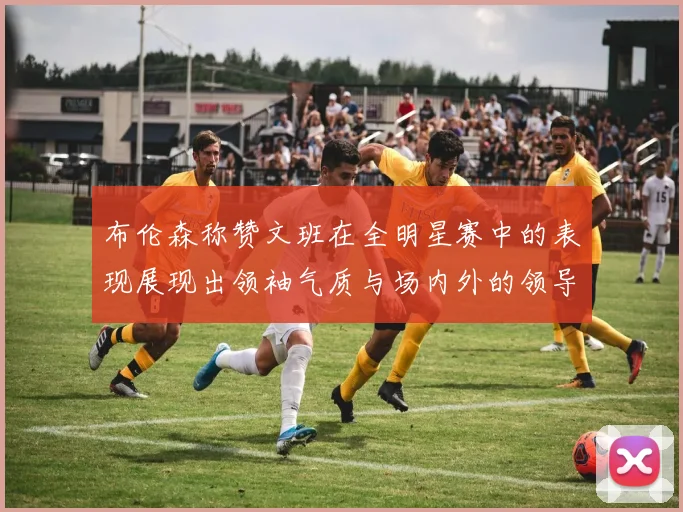 布伦森称赞文班在全明星赛中的表现展现出领袖气质与场内外的领导力