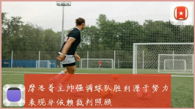 摩洛哥主帅强调球队胜利源于努力表现非依赖裁判照顾