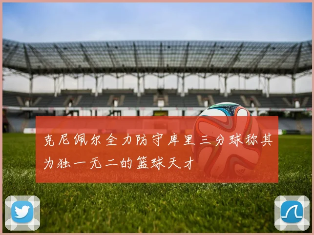 克尼佩尔全力防守库里三分球称其为独一无二的篮球天才