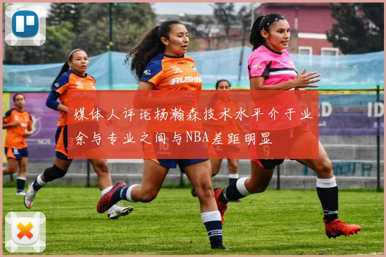 媒体人评论杨瀚森技术水平介于业余与专业之间与NBA差距明显